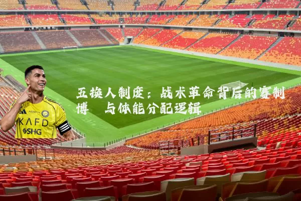 五换人制度：战术革命背后的赛制博弈与体能分配逻辑