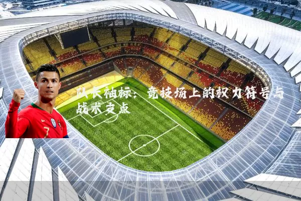 队长袖标：竞技场上的权力符号与战术支点
